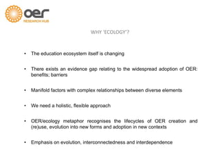 WHY ‘ECOLOGY’?
• The education ecosystem itself is changing
• There exists an evidence gap relating to the widespread adoption of OER:
benefits; barriers
• Manifold factors with complex relationships between diverse elements
• We need a holistic, flexible approach
• OER/ecology metaphor recognises the lifecycles of OER creation and
(re)use, evolution into new forms and adoption in new contexts
• Emphasis on evolution, interconnectedness and interdependence
 