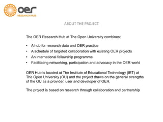 The OER Research Hub at The Open University combines:
• A hub for research data and OER practice
• A schedule of targeted collaboration with existing OER projects
• An international fellowship programme
• Facilitating networking, participation and advocacy in the OER world
OER Hub is located at The Institute of Educational Technology (IET) at
The Open University (OU) and the project draws on the general strengths
of the OU as a provider, user and developer of OER.
The project is based on research through collaboration and partnership
ABOUT THE PROJECT
 