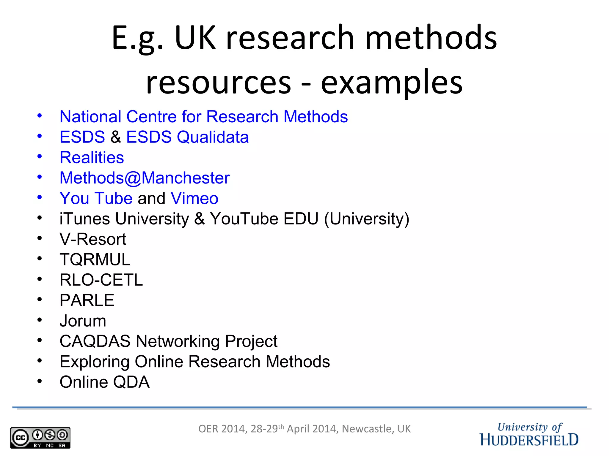 OER 2014, 28-29th
April 2014, Newcastle, UK
E.g. UK research methods
resources - examples
• National Centre for Research Methods
• ESDS & ESDS Qualidata
• Realities
• Methods@Manchester
• You Tube and Vimeo
• iTunes University & YouTube EDU (University)
• V-Resort
• TQRMUL
• RLO-CETL
• PARLE
• Jorum
• CAQDAS Networking Project
• Exploring Online Research Methods
• Online QDA
 