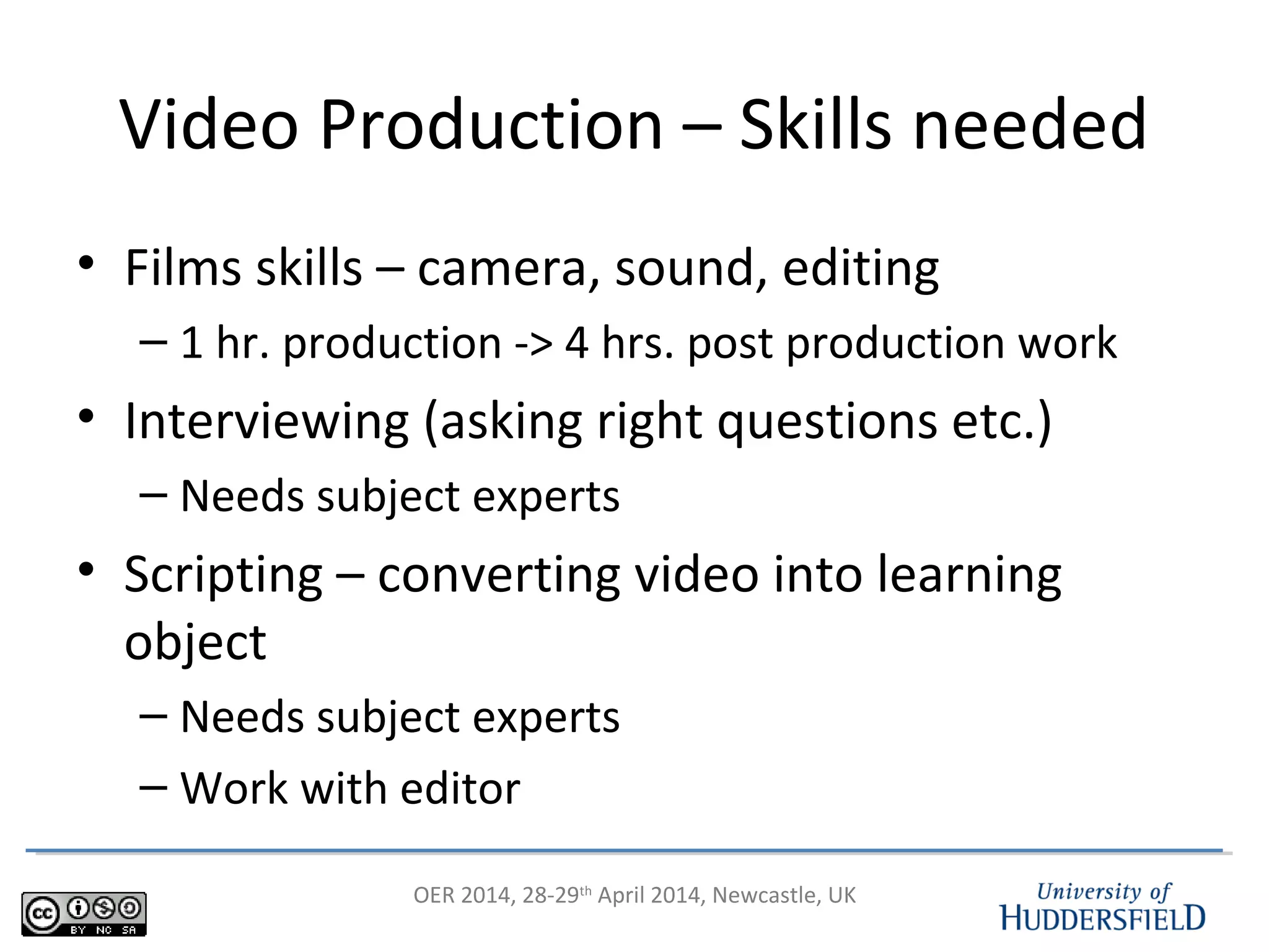OER 2014, 28-29th
April 2014, Newcastle, UK
Video Production – Skills needed
• Films skills – camera, sound, editing
– 1 hr. production -> 4 hrs. post production work
• Interviewing (asking right questions etc.)
– Needs subject experts
• Scripting – converting video into learning
object
– Needs subject experts
– Work with editor
 