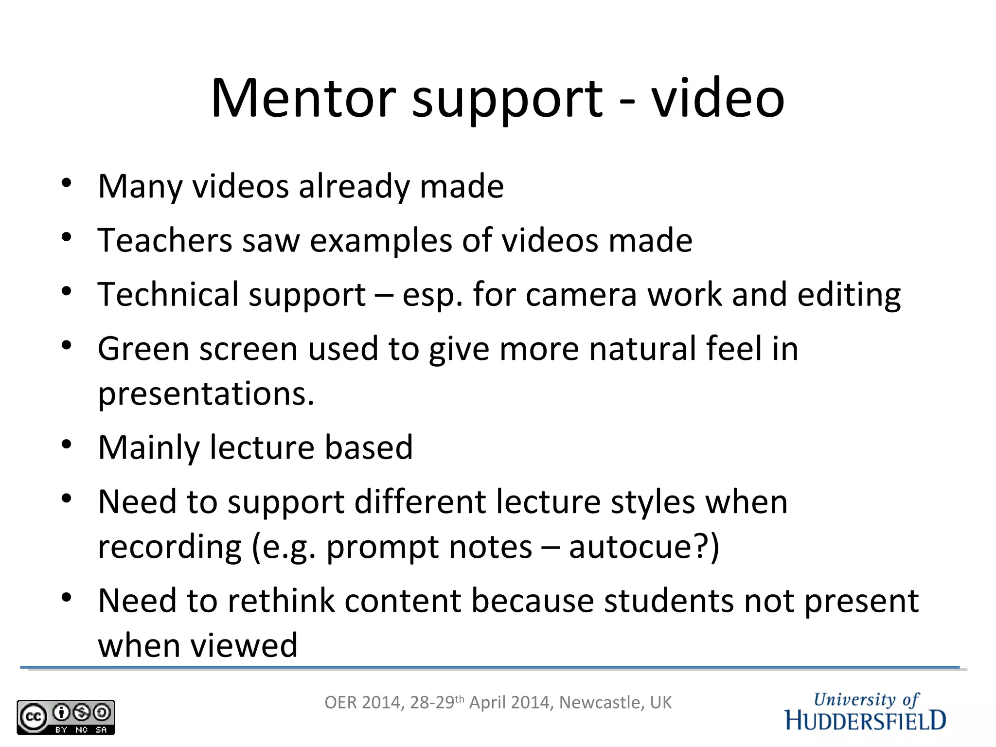 OER 2014, 28-29th
April 2014, Newcastle, UK
Mentor support - video
• Many videos already made
• Teachers saw examples of videos made
• Technical support – esp. for camera work and editing
• Green screen used to give more natural feel in
presentations.
• Mainly lecture based
• Need to support different lecture styles when
recording (e.g. prompt notes – autocue?)
• Need to rethink content because students not present
when viewed
 