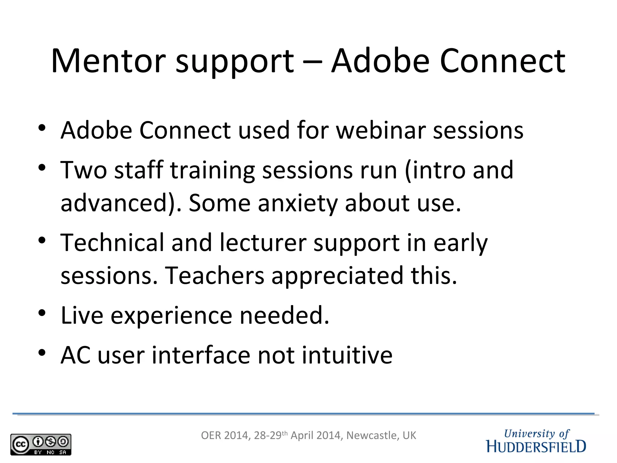 OER 2014, 28-29th
April 2014, Newcastle, UK
Mentor support – Adobe Connect
• Adobe Connect used for webinar sessions
• Two staff training sessions run (intro and
advanced). Some anxiety about use.
• Technical and lecturer support in early
sessions. Teachers appreciated this.
• Live experience needed.
• AC user interface not intuitive
 