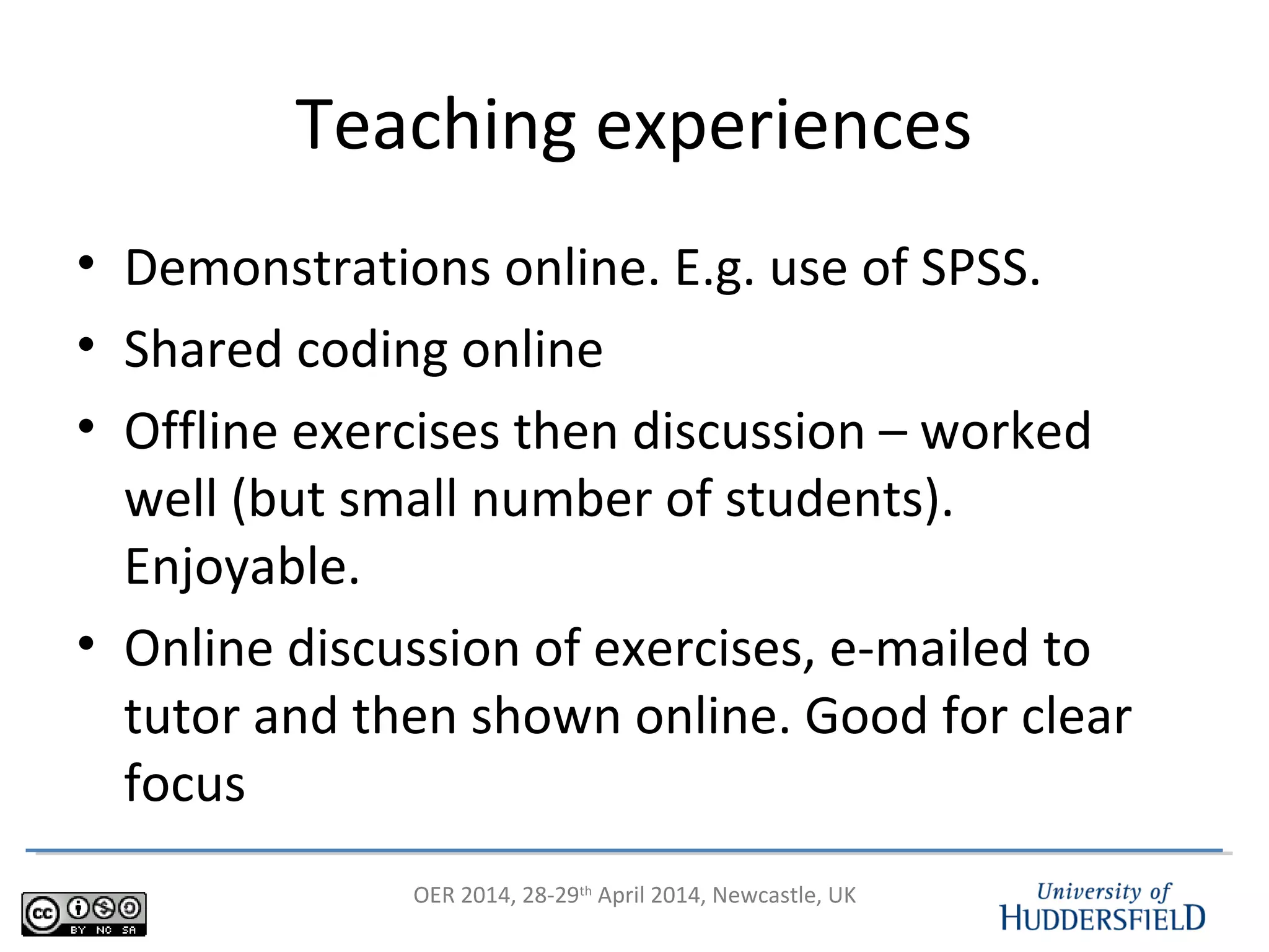 OER 2014, 28-29th
April 2014, Newcastle, UK
Teaching experiences
• Demonstrations online. E.g. use of SPSS.
• Shared coding online
• Offline exercises then discussion – worked
well (but small number of students).
Enjoyable.
• Online discussion of exercises, e-mailed to
tutor and then shown online. Good for clear
focus
 