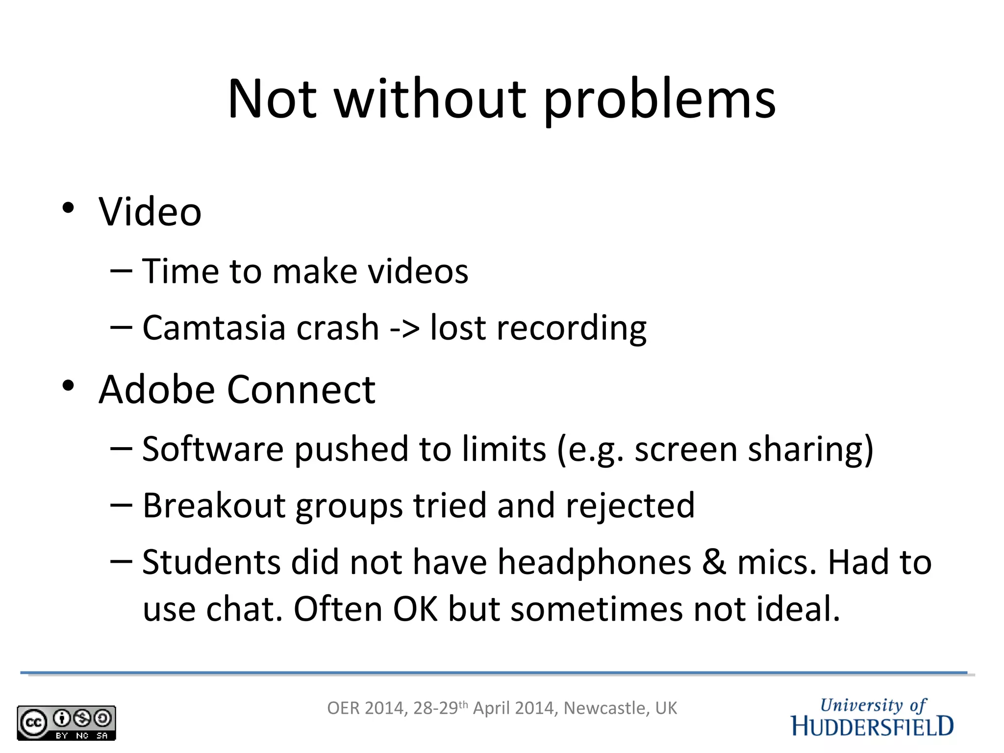 OER 2014, 28-29th
April 2014, Newcastle, UK
Not without problems
• Video
– Time to make videos
– Camtasia crash -> lost recording
• Adobe Connect
– Software pushed to limits (e.g. screen sharing)
– Breakout groups tried and rejected
– Students did not have headphones & mics. Had to
use chat. Often OK but sometimes not ideal.
 