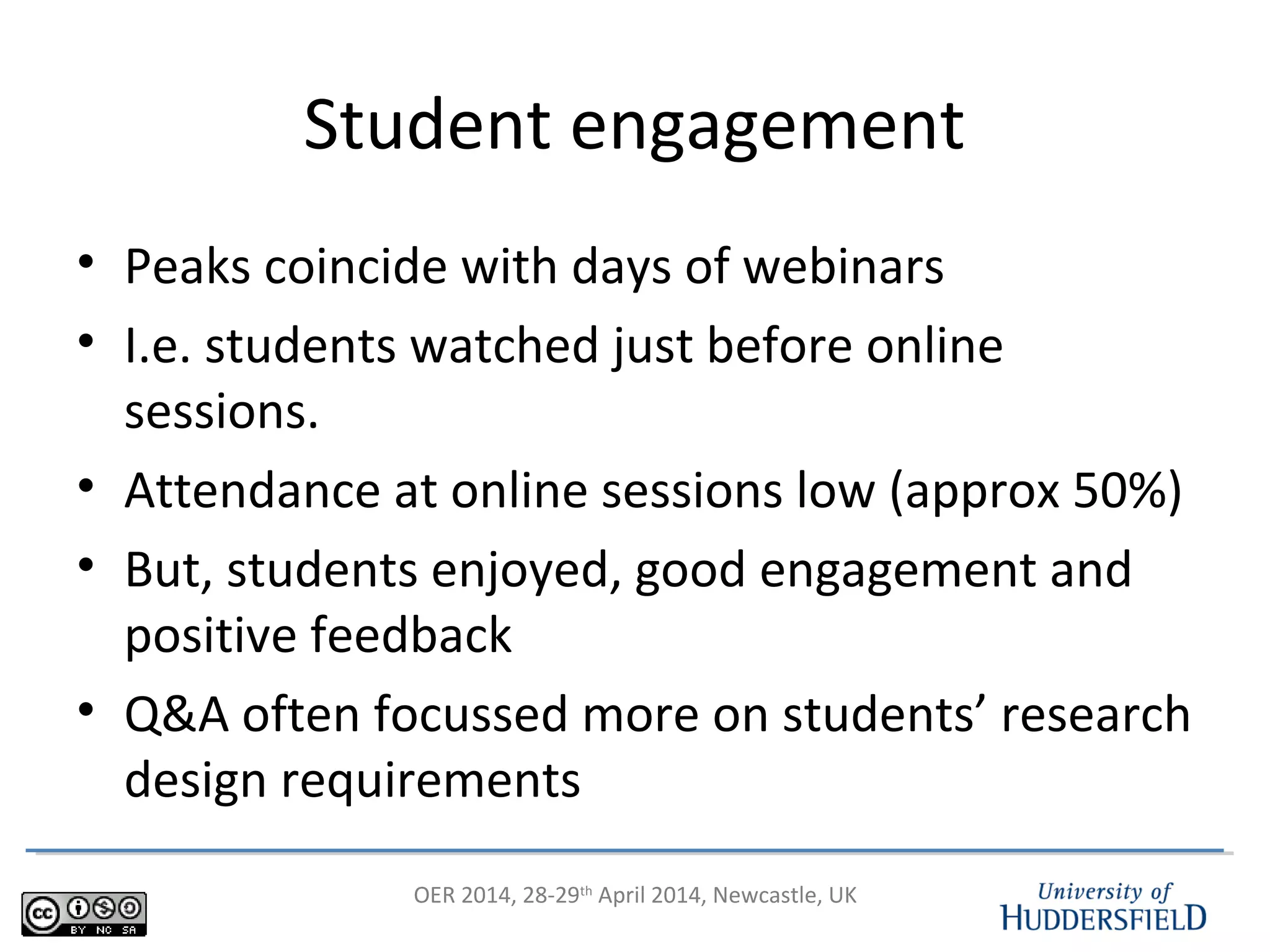 OER 2014, 28-29th
April 2014, Newcastle, UK
Student engagement
• Peaks coincide with days of webinars
• I.e. students watched just before online
sessions.
• Attendance at online sessions low (approx 50%)
• But, students enjoyed, good engagement and
positive feedback
• Q&A often focussed more on students’ research
design requirements
 