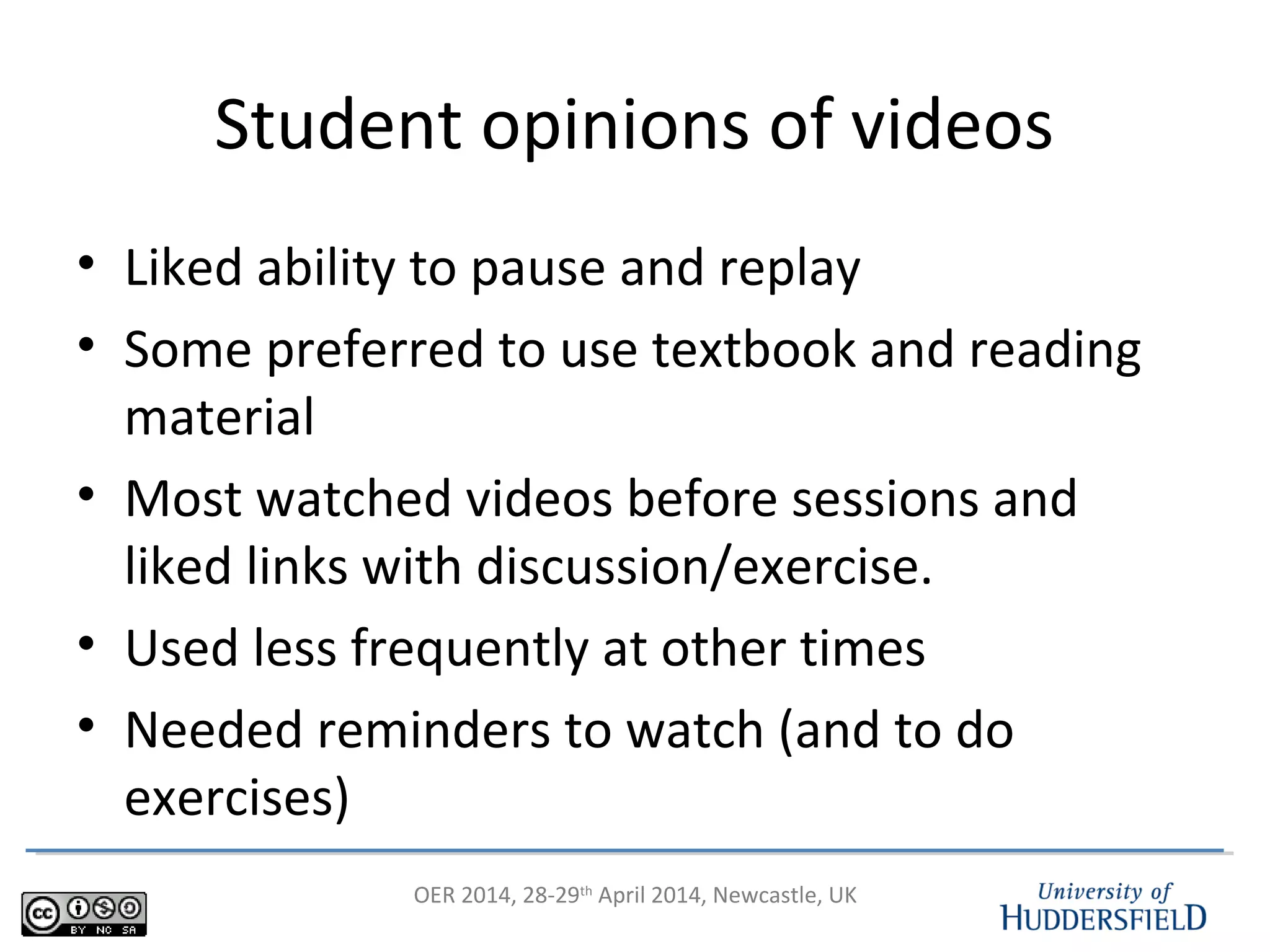 OER 2014, 28-29th
April 2014, Newcastle, UK
Student opinions of videos
• Liked ability to pause and replay
• Some preferred to use textbook and reading
material
• Most watched videos before sessions and
liked links with discussion/exercise.
• Used less frequently at other times
• Needed reminders to watch (and to do
exercises)
 
