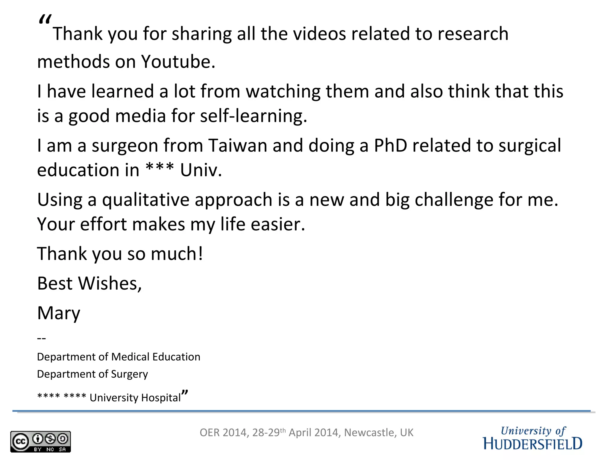 OER 2014, 28-29th
April 2014, Newcastle, UK
“Thank you for sharing all the videos related to research
methods on Youtube.
I have learned a lot from watching them and also think that this
is a good media for self-learning.
I am a surgeon from Taiwan and doing a PhD related to surgical
education in *** Univ.
Using a qualitative approach is a new and big challenge for me.
Your effort makes my life easier.
Thank you so much!
Best Wishes,
Mary
--
Department of Medical Education
Department of Surgery
**** **** University Hospital”
 