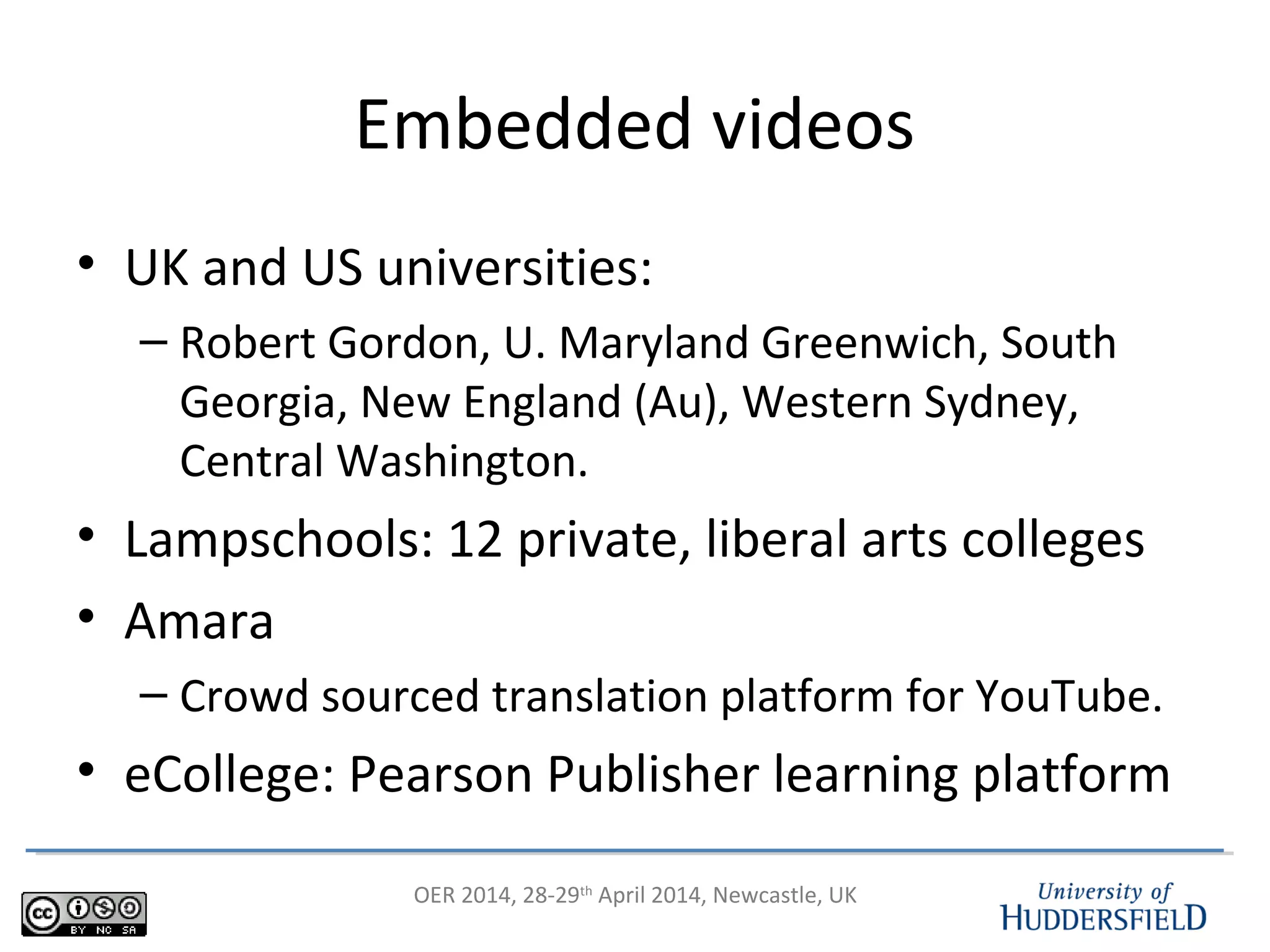 OER 2014, 28-29th
April 2014, Newcastle, UK
Embedded videos
• UK and US universities:
– Robert Gordon, U. Maryland Greenwich, South
Georgia, New England (Au), Western Sydney,
Central Washington.
• Lampschools: 12 private, liberal arts colleges
• Amara
– Crowd sourced translation platform for YouTube.
• eCollege: Pearson Publisher learning platform
 