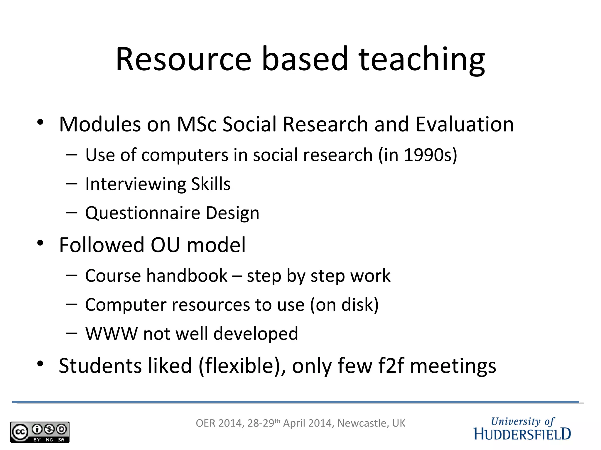 OER 2014, 28-29th
April 2014, Newcastle, UK
Resource based teaching
• Modules on MSc Social Research and Evaluation
– Use of computers in social research (in 1990s)
– Interviewing Skills
– Questionnaire Design
• Followed OU model
– Course handbook – step by step work
– Computer resources to use (on disk)
– WWW not well developed
• Students liked (flexible), only few f2f meetings
 