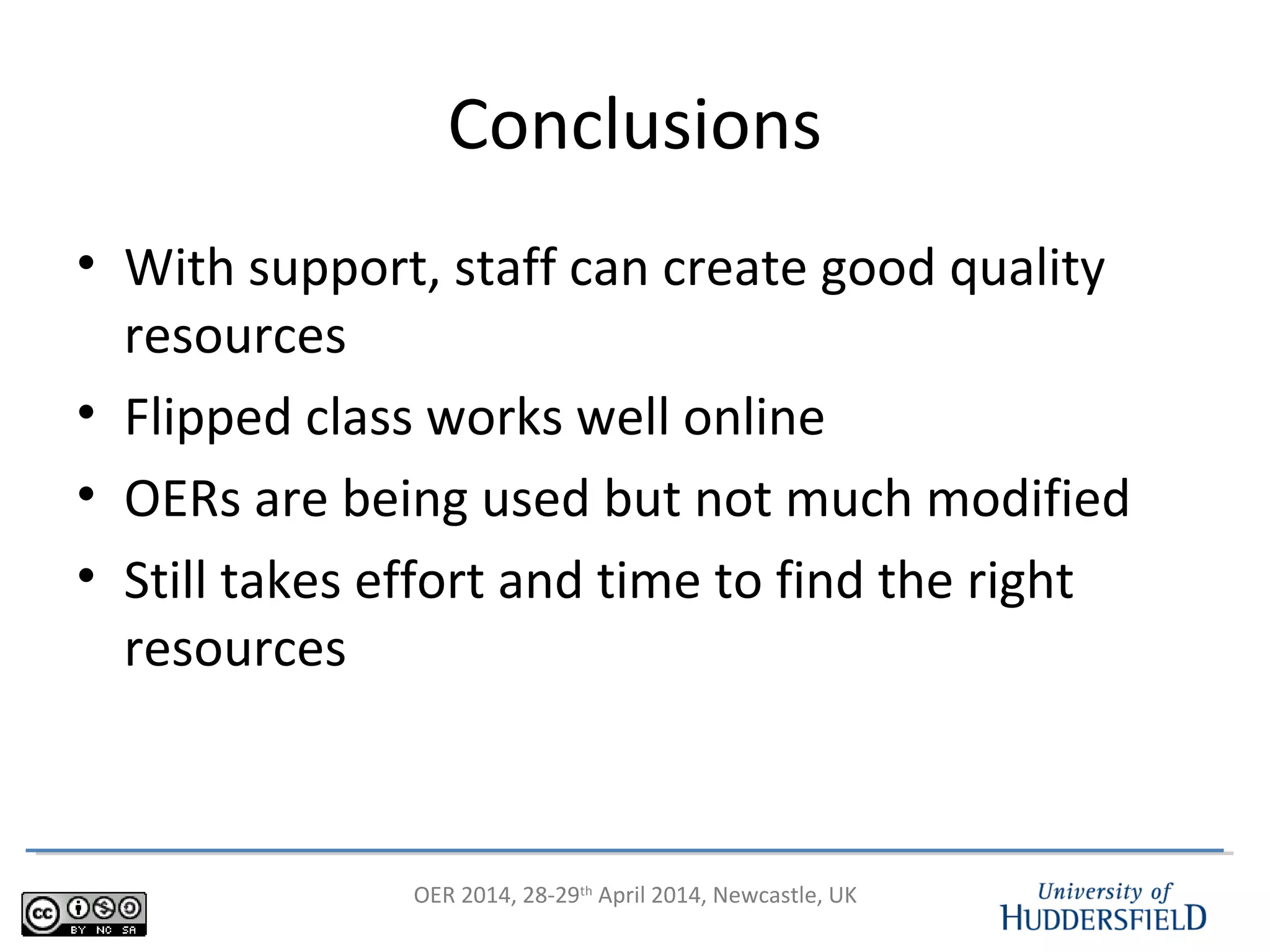 OER 2014, 28-29th
April 2014, Newcastle, UK
Conclusions
• With support, staff can create good quality
resources
• Flipped class works well online
• OERs are being used but not much modified
• Still takes effort and time to find the right
resources
 