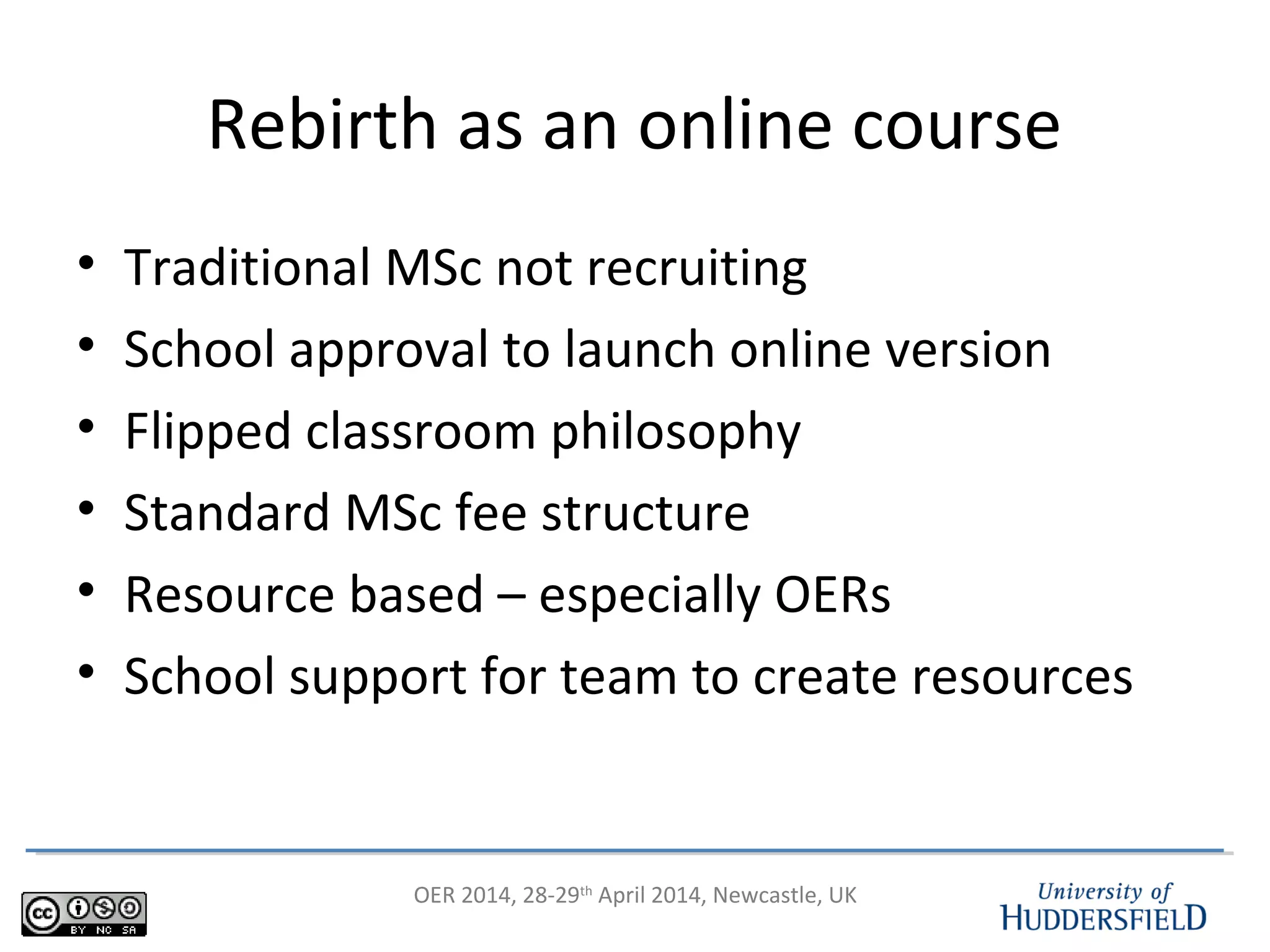 OER 2014, 28-29th
April 2014, Newcastle, UK
Rebirth as an online course
• Traditional MSc not recruiting
• School approval to launch online version
• Flipped classroom philosophy
• Standard MSc fee structure
• Resource based – especially OERs
• School support for team to create resources
 