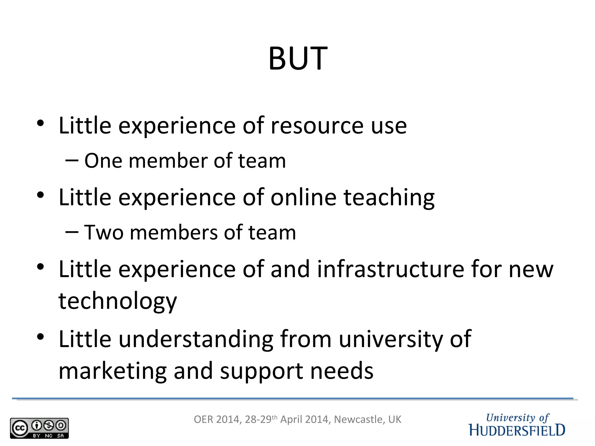 OER 2014, 28-29th
April 2014, Newcastle, UK
BUT
• Little experience of resource use
– One member of team
• Little experience of online teaching
– Two members of team
• Little experience of and infrastructure for new
technology
• Little understanding from university of
marketing and support needs
 