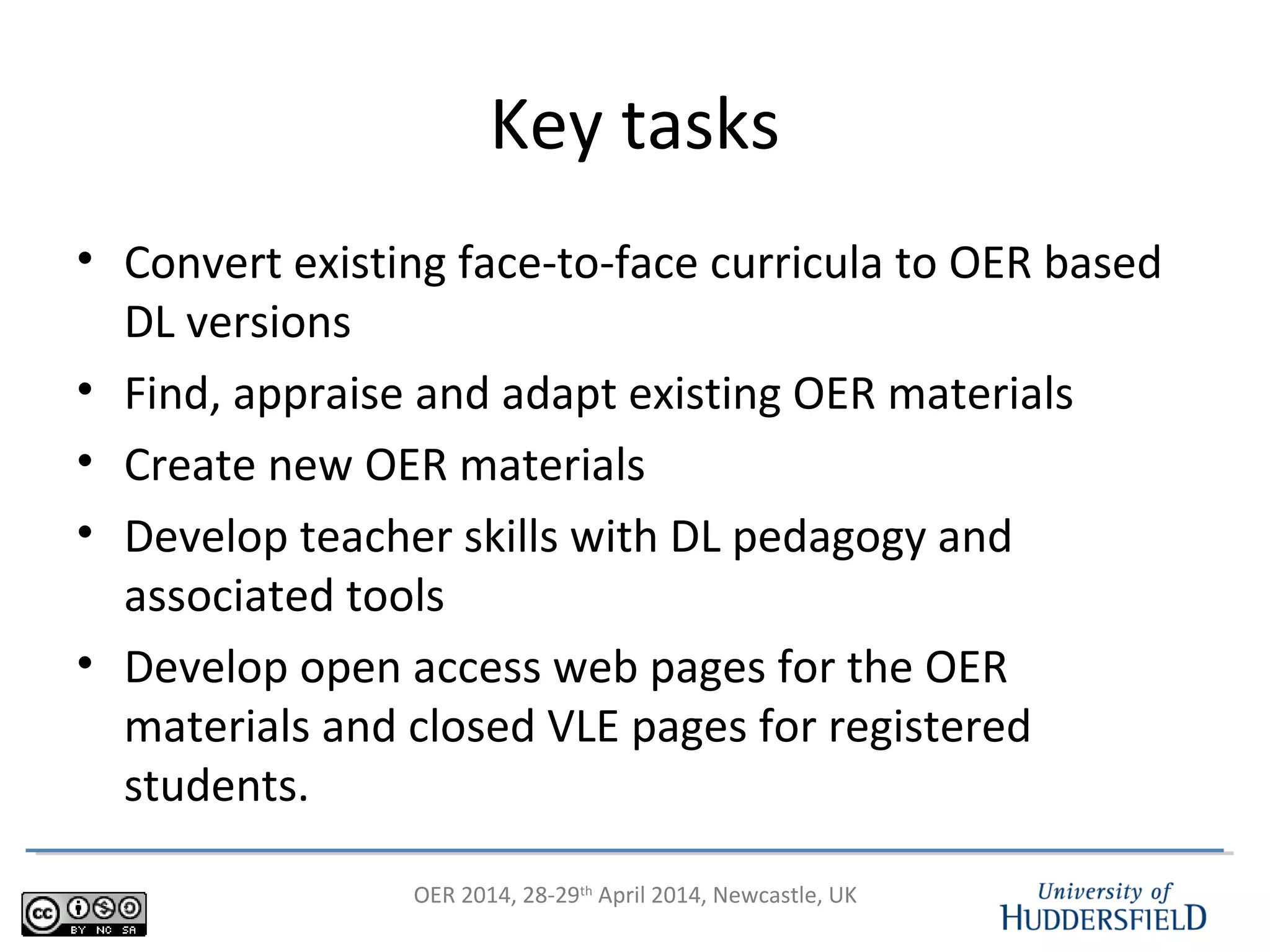 OER 2014, 28-29th
April 2014, Newcastle, UK
Key tasks
• Convert existing face-to-face curricula to OER based
DL versions
• Find, appraise and adapt existing OER materials
• Create new OER materials
• Develop teacher skills with DL pedagogy and
associated tools
• Develop open access web pages for the OER
materials and closed VLE pages for registered
students.
 