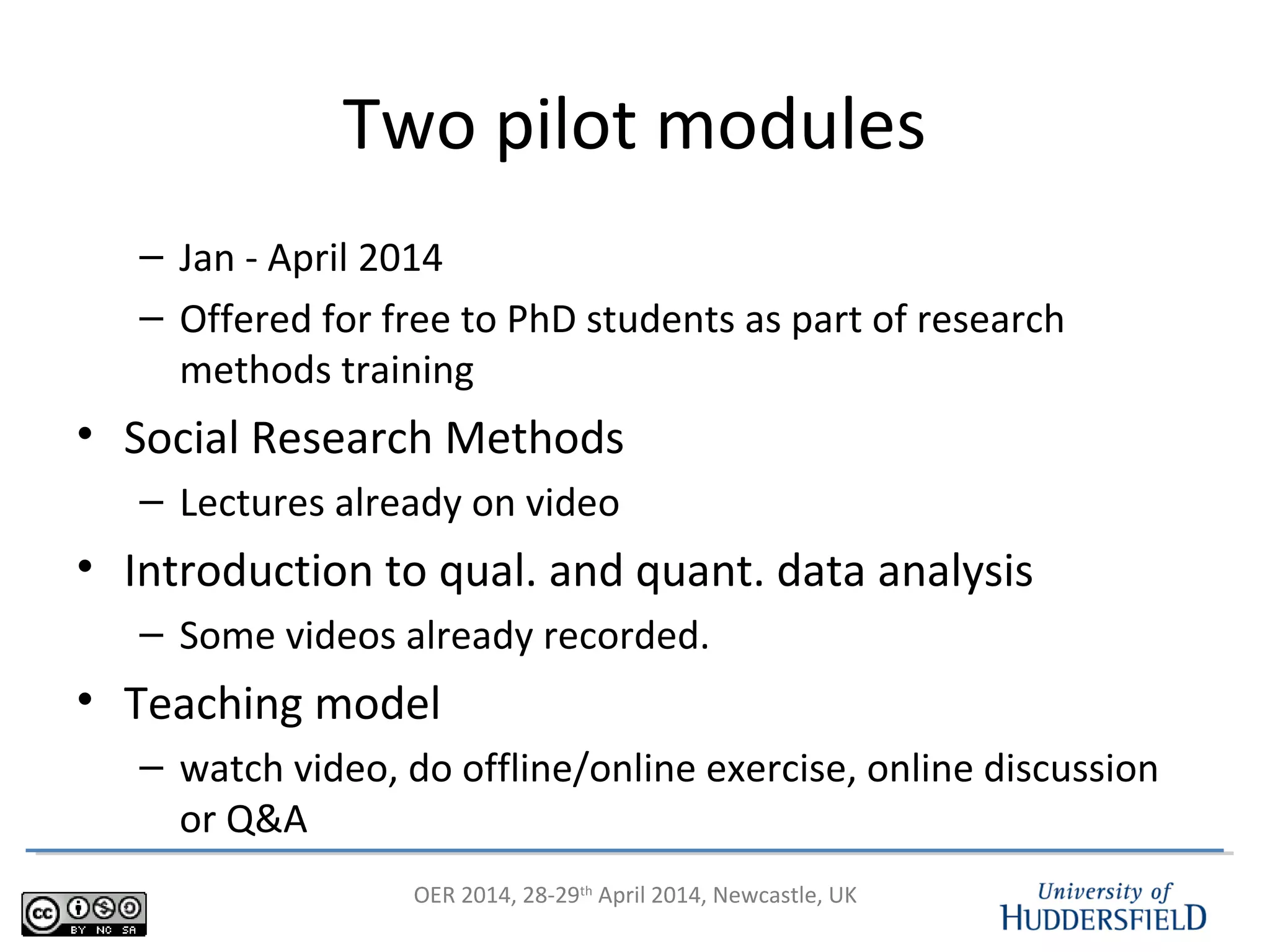 OER 2014, 28-29th
April 2014, Newcastle, UK
Two pilot modules
– Jan - April 2014
– Offered for free to PhD students as part of research
methods training
• Social Research Methods
– Lectures already on video
• Introduction to qual. and quant. data analysis
– Some videos already recorded.
• Teaching model
– watch video, do offline/online exercise, online discussion
or Q&A
 