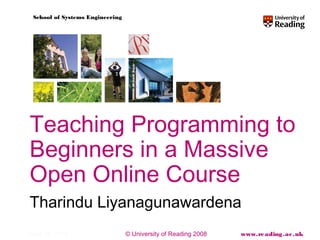 © University of Reading 2008 www.reading.ac.uk
School of Systems Engineering
April 28, 2014
Teaching Programming to
Beginners in a Massive
Open Online Course
Tharindu Liyanagunawardena
 
