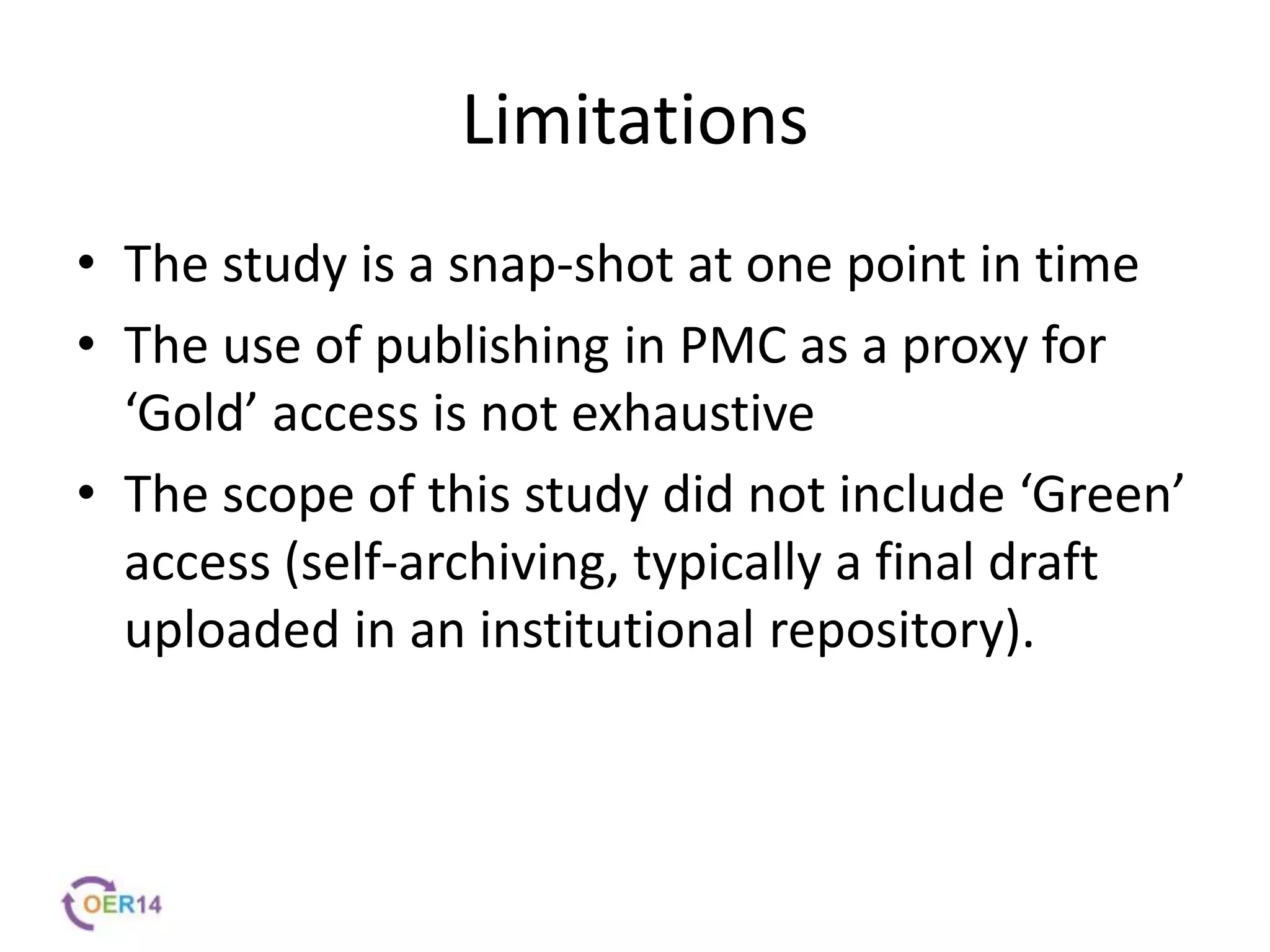 Limitations
• The study is a snap-shot at one point in time
• The use of publishing in PMC as a proxy for
‘Gold’ access is not exhaustive
• The scope of this study did not include ‘Green’
access (self-archiving, typically a final draft
uploaded in an institutional repository).
 