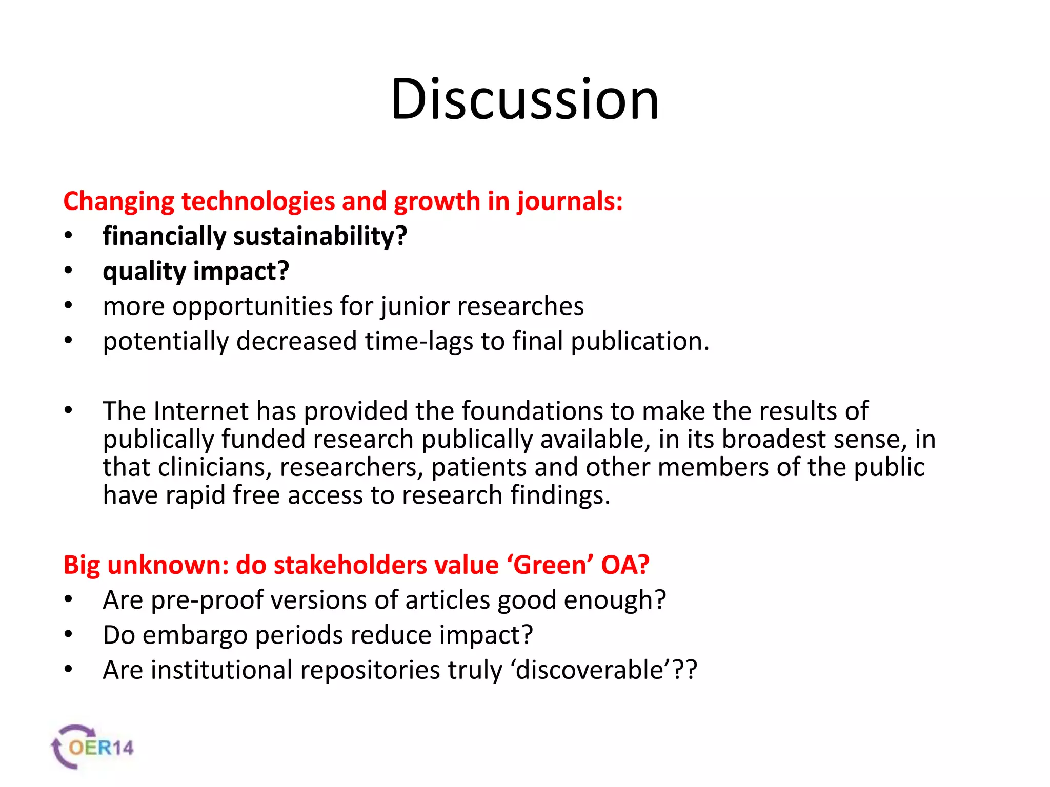 Discussion
Changing technologies and growth in journals:
• financially sustainability?
• quality impact?
• more opportunities for junior researches
• potentially decreased time-lags to final publication.
• The Internet has provided the foundations to make the results of
publically funded research publically available, in its broadest sense, in
that clinicians, researchers, patients and other members of the public
have rapid free access to research findings.
Big unknown: do stakeholders value ‘Green’ OA?
• Are pre-proof versions of articles good enough?
• Do embargo periods reduce impact?
• Are institutional repositories truly ‘discoverable’??
 