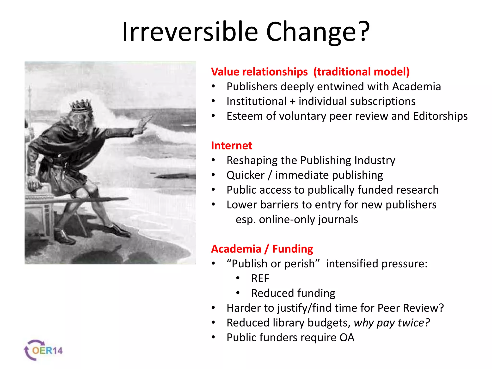 Irreversible Change?
Value relationships (traditional model)
• Publishers deeply entwined with Academia
• Institutional + individual subscriptions
• Esteem of voluntary peer review and Editorships
Internet
• Reshaping the Publishing Industry
• Quicker / immediate publishing
• Public access to publically funded research
• Lower barriers to entry for new publishers
esp. online-only journals
Academia / Funding
• “Publish or perish” intensified pressure:
• REF
• Reduced funding
• Harder to justify/find time for Peer Review?
• Reduced library budgets, why pay twice?
• Public funders require OA
 