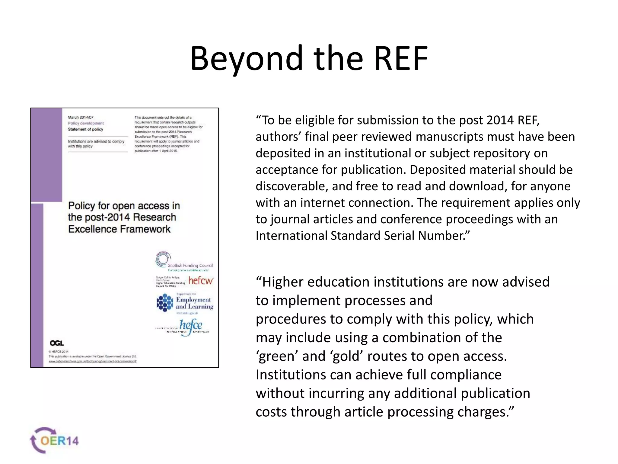 Beyond the REF
“To be eligible for submission to the post 2014 REF,
authors’ final peer reviewed manuscripts must have been
deposited in an institutional or subject repository on
acceptance for publication. Deposited material should be
discoverable, and free to read and download, for anyone
with an internet connection. The requirement applies only
to journal articles and conference proceedings with an
International Standard Serial Number.”
“Higher education institutions are now advised
to implement processes and
procedures to comply with this policy, which
may include using a combination of the
‘green’ and ‘gold’ routes to open access.
Institutions can achieve full compliance
without incurring any additional publication
costs through article processing charges.”
 