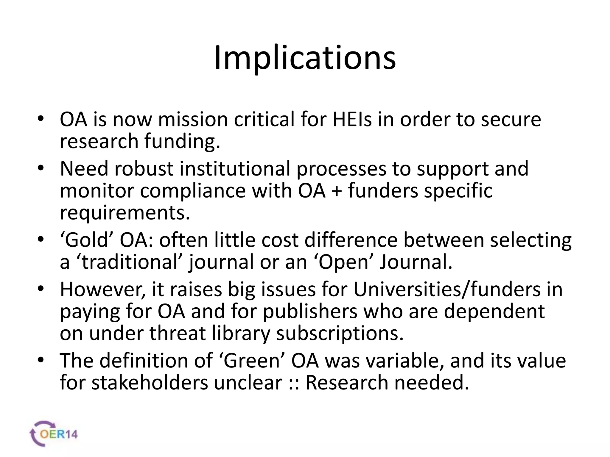 Implications
• OA is now mission critical for HEIs in order to secure
research funding.
• Need robust institutional processes to support and
monitor compliance with OA + funders specific
requirements.
• ‘Gold’ OA: often little cost difference between selecting
a ‘traditional’ journal or an ‘Open’ Journal.
• However, it raises big issues for Universities/funders in
paying for OA and for publishers who are dependent
on under threat library subscriptions.
• The definition of ‘Green’ OA was variable, and its value
for stakeholders unclear :: Research needed.
 