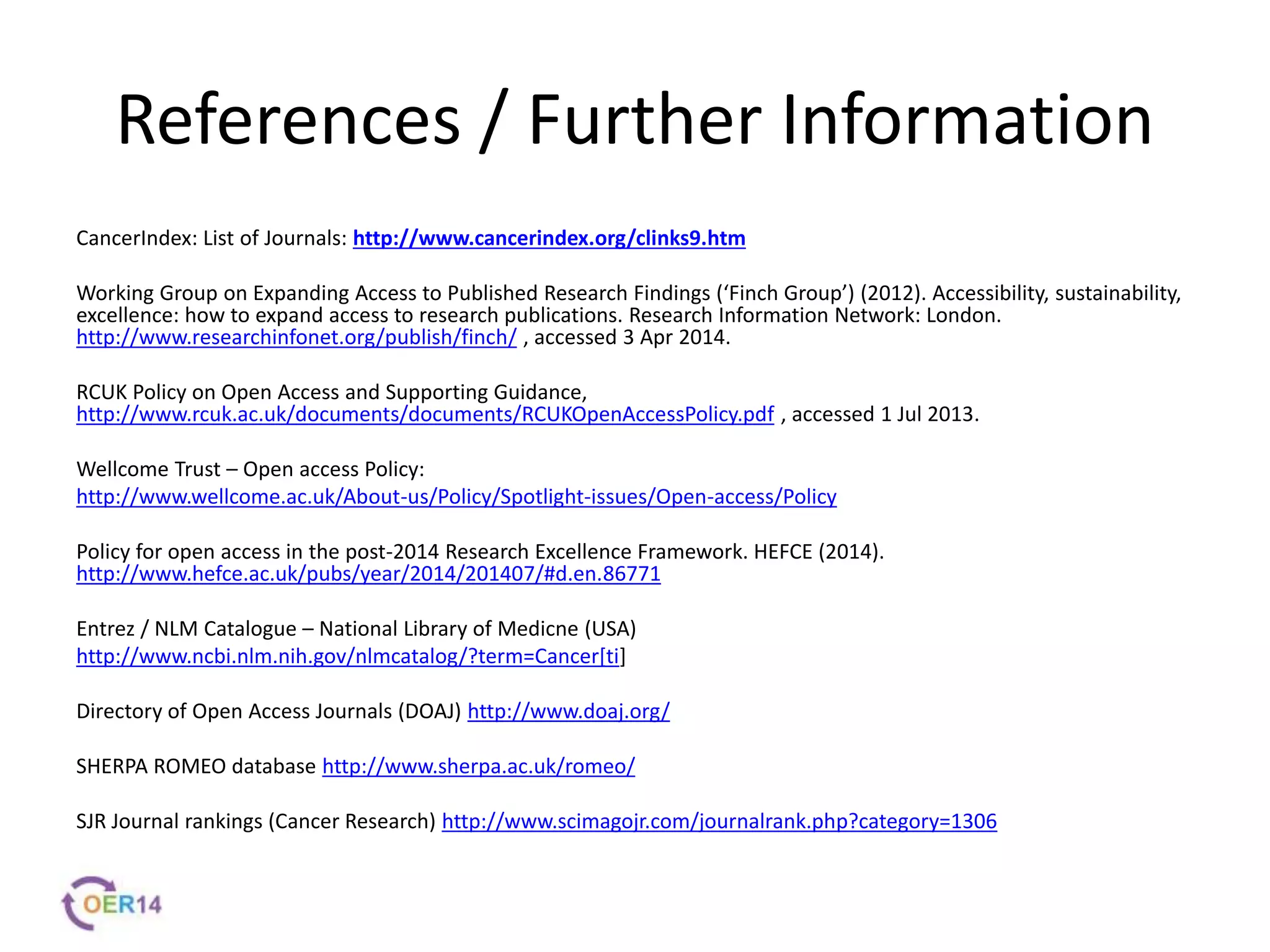 References / Further Information
CancerIndex: List of Journals: http://www.cancerindex.org/clinks9.htm
Working Group on Expanding Access to Published Research Findings (‘Finch Group’) (2012). Accessibility, sustainability,
excellence: how to expand access to research publications. Research Information Network: London.
http://www.researchinfonet.org/publish/finch/ , accessed 3 Apr 2014.
RCUK Policy on Open Access and Supporting Guidance,
http://www.rcuk.ac.uk/documents/documents/RCUKOpenAccessPolicy.pdf , accessed 1 Jul 2013.
Wellcome Trust – Open access Policy:
http://www.wellcome.ac.uk/About-us/Policy/Spotlight-issues/Open-access/Policy
Policy for open access in the post-2014 Research Excellence Framework. HEFCE (2014).
http://www.hefce.ac.uk/pubs/year/2014/201407/#d.en.86771
Entrez / NLM Catalogue – National Library of Medicne (USA)
http://www.ncbi.nlm.nih.gov/nlmcatalog/?term=Cancer[ti]
Directory of Open Access Journals (DOAJ) http://www.doaj.org/
SHERPA ROMEO database http://www.sherpa.ac.uk/romeo/
SJR Journal rankings (Cancer Research) http://www.scimagojr.com/journalrank.php?category=1306
 