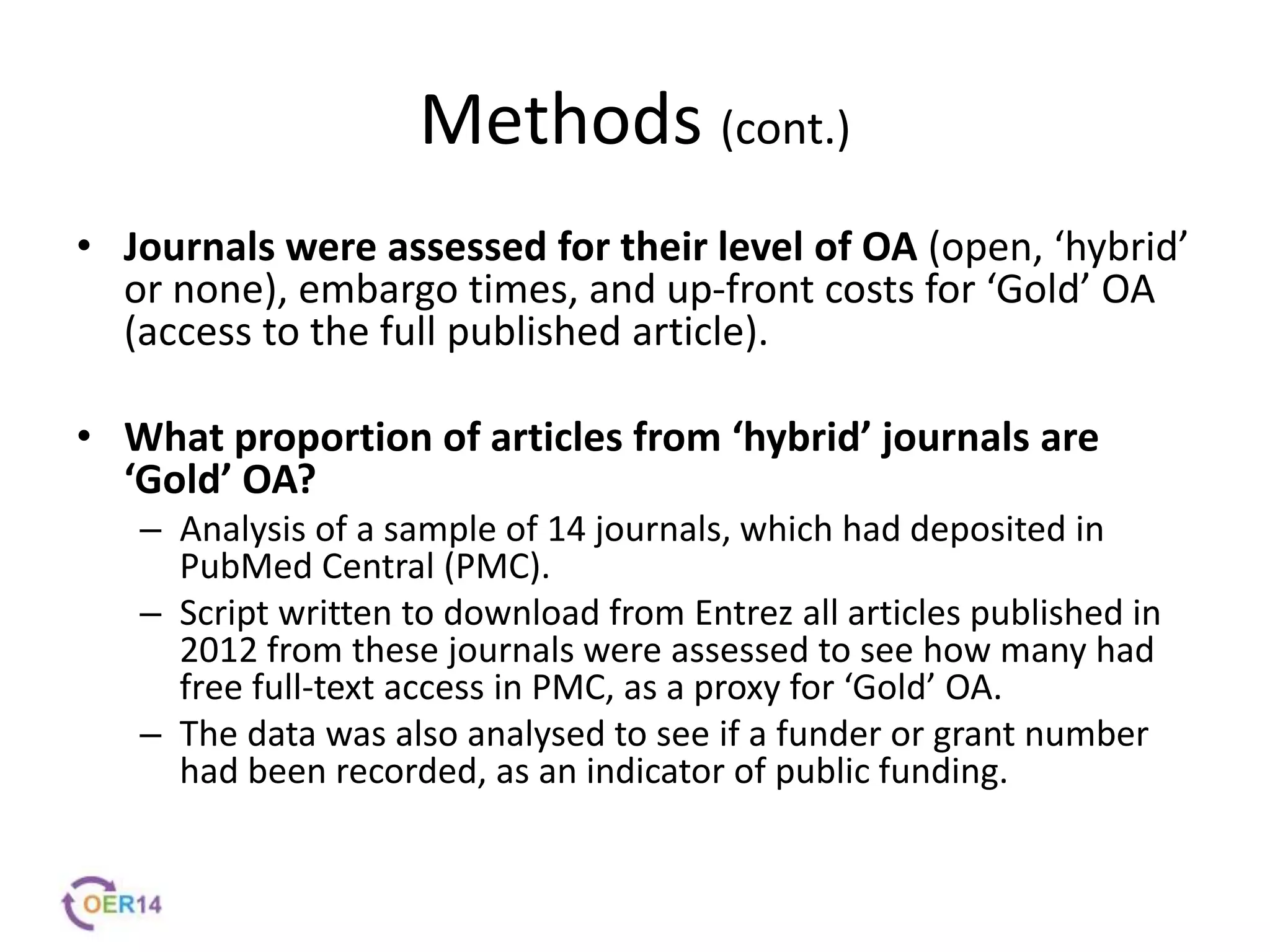 Methods (cont.)
• Journals were assessed for their level of OA (open, ‘hybrid’
or none), embargo times, and up-front costs for ‘Gold’ OA
(access to the full published article).
• What proportion of articles from ‘hybrid’ journals are
‘Gold’ OA?
– Analysis of a sample of 14 journals, which had deposited in
PubMed Central (PMC).
– Script written to download from Entrez all articles published in
2012 from these journals were assessed to see how many had
free full-text access in PMC, as a proxy for ‘Gold’ OA.
– The data was also analysed to see if a funder or grant number
had been recorded, as an indicator of public funding.
 