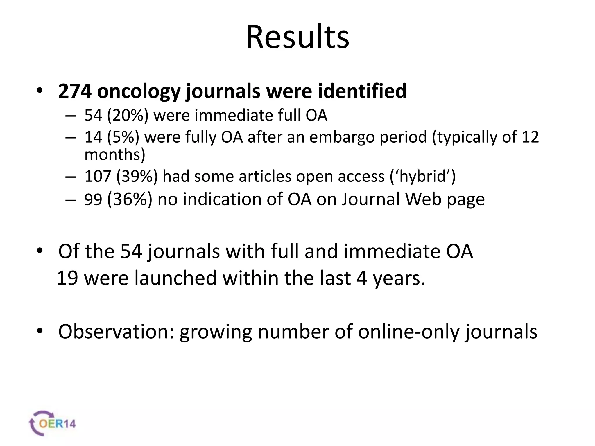 Results
• 274 oncology journals were identified
– 54 (20%) were immediate full OA
– 14 (5%) were fully OA after an embargo period (typically of 12
months)
– 107 (39%) had some articles open access (‘hybrid’)
– 99 (36%) no indication of OA on Journal Web page
• Of the 54 journals with full and immediate OA
19 were launched within the last 4 years.
• Observation: growing number of online-only journals
 