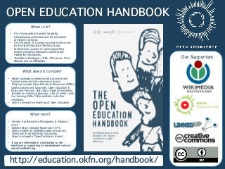 OPEN EDUCATION HANDBOOK
http://education.okfn.org/handbook/
Our Supporters
What is it?

•  It is a living web document targeting
educational practitioners and the education
community at large. 
•  It is the result of a crowd-sourced initiative led
by the Open Education Working Group.
•  Drafted over a series of online and ofﬂine
events including booksprints and focused
mailing list discussions.
•  Available in Booktype, HTML, PDF, Epub, Floss
Manuals and on Wikibooks.

What does it contain?

•  Broad coverage considering both practical and
factual areas and more discursive topics.
•  Chapters include: Open Education Resources (OERs),
Open Licences and Copyright, Open Education in
Policy and Practice, Open Data, Open Communities.
•  Includes an extensive glossary, a list of editor tools
for remixing OERs, FAQs and links to further
resources.
•  Links to interactive timemap of Open Education.
What next?

•  Version translated into Portuguese in February
2014.
•  Edited edition released November 2014.
•  Slides created for Slidewiki based on content.
•  Continues to be edited by community.
•  Hope to integrate ‘Open Facilitator stories’.
•  If you are interested in contributing to the
handbook or supporting its development contact
education@okfn.org
 