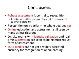 Conclusions
• Robust assessment is central to recognition
– Institutions either pass on the cost to learners or
restrict eligibility.
• Recognition only partial – no whole degrees yet
• Online education and assessment still seen by
many as less rigorous
• On-site exams with identity validation and real-
time supervision are seen as being most robust
form of assessment
• ECTS credits are not yet a widely accepted
currency for recognition of open learning
 