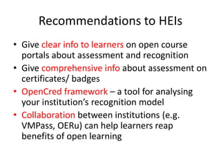 Recommendations to HEIs
• Give clear info to learners on open course
portals about assessment and recognition
• Give comprehensive info about assessment on
certificates/ badges
• OpenCred framework – a tool for analysing
your institution’s recognition model
• Collaboration between institutions (e.g.
VMPass, OERu) can help learners reap
benefits of open learning
 