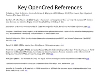 Key OpenCred References
Andrade, A., Ehlers, U., Caine, A., Carneiro, R., Conole, G. & Kairamo, A. (2011) Beyond OER: Shifting Focus to Open Educational
Practices, OPAL Report 2011. Link
Camilleri, A.F. & Tannhäuser, A.C. (2013) ‘Chapter 4: Assessment and Recognition of Open Learning’, in L. Squires and A. Meiszner
(eds) Openness and Education. Bingley: Emerald Group Publishing Limited, pp.85-118.
Department for Business, Innovation and Skills (2013) Maturing of the MOOC; BIS Research Paper 130, September 2013. Link
European Commission/EACEA/Eurydice (2014). Modernisation of Higher Education in Europe: Access, Retention and Employability
2014. Eurydice Report. Luxembourg: Publications Office of the European Union
Eurotech Universities (2014) EuroTech Universities session animates debate on MOOCs and future of education at ESOF2014, 7
July 2014. Link
Gaebel, M. (2014) MOOCs: Massive Open Online Course, EUA occasional papers. Link
Khalil, H. & Ebner, M., 2014. MOOCs Completion Rates and Possible Methods to Improve Retention - A Literature Review. In World
Conference on Educational Multimedia, Hypermedia and Telecommunications. Tampere: Association for the Advancement of
Computing in Education (AACE), Chesapeake, VA, pp. 1305–1313. Link
NVAO (2014) MOOCs and Online HE: A Survey, The Hague: Accreditation Organisation of the Netherlands and Flanders Link
Open Education Special Interest Group (2014) Open Education Trend Report, SURF, Netherlands. Link
Verstelle, M., Schreuder, M. & Jelgerhuis, H., 2014. Recognition of MOOCs in the Education Sector. 2014 Open Education Trend
Report, (March), pp.24–25. Link
 
