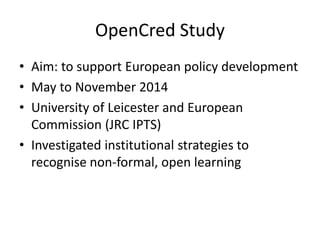 OpenCred Study
• Aim: to support European policy development
• May to November 2014
• University of Leicester and European
Commission (JRC IPTS)
• Investigated institutional strategies to
recognise non-formal, open learning
 