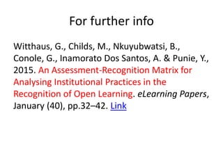 For further info
Witthaus, G., Childs, M., Nkuyubwatsi, B.,
Conole, G., Inamorato Dos Santos, A. & Punie, Y.,
2015. An Assessment-Recognition Matrix for
Analysing Institutional Practices in the
Recognition of Open Learning. eLearning Papers,
January (40), pp.32–42. Link
 