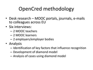 OpenCred methodology
• Desk research – MOOC portals, journals, e-mails
to colleagues across EU
• Six interviews:
– 2 MOOC teachers
– 2 MOOC learners
– 2 employers/employer bodies
• Analysis
– Identification of key factors that influence recognition
– Development of diamond model
– Analysis of cases using diamond model
 