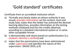 ‘Gold standard’ certificates
Certificate from an accredited institution which:
a) ‘formally and clearly states on whose authority it was
issued, provides information on the content, level and
study load, states that the holder has achieved the desired
learning objectives, provides information on the testing
methods employed and lists the credits obtained,
according to a standard international system or in some
other acceptable format
b) is demonstrably and clearly based on authentication [i.e.
student’s identity is verified] and
c) states that the examinations have been administered
under supervision and specifies the nature of this
supervision.’ (NVAO 2014, p.9)
 