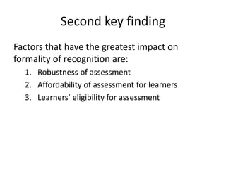 Second key finding
Factors that have the greatest impact on
formality of recognition are:
1. Robustness of assessment
2. Affordability of assessment for learners
3. Learners’ eligibility for assessment
 