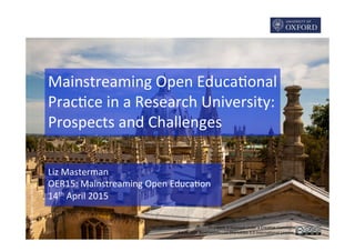 This	
  work	
  is	
  licensed	
  under	
  a	
  Crea2ve	
  Commons	
  	
  
A6ribu2on-­‐NonCommercial-­‐ShareAlike	
  4.0	
  Interna2onal	
  Licence.	
  
Mainstreaming	
  Open	
  Educa2onal	
  
Prac2ce	
  in	
  a	
  Research	
  University:	
  
Prospects	
  and	
  Challenges	
  
Liz	
  Masterman	
  
OER15:	
  Mainstreaming	
  Open	
  Educa2on	
  
14th	
  April	
  2015	
  
CC	
  BY-­‐NC	
  Simon	
  Q	
  via	
  Flickr	
  
 