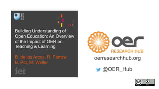 Building Understanding of
Open Education: An Overview
of the Impact of OER on
Teaching & Learning
B. de los Arcos, R. Farrow,
B. Pitt, M. Weller
oerresearchhub.org
@OER_Hub
 