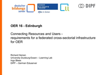 OER 16 - Edinburgh
Connecting Resources and Users -
requirements for a federated cross-sectorial infrastructure
for OER
Richard Heinen
University Duisburg-Essen – Learning Lab
Ingo Blees
DIPF – German Eduserver
 