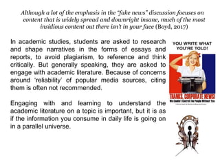 Although a lot of the emphasis in the “fake news” discussion focuses on
content that is widely spread and downright insane, much of the most
insidious content out there isn’t in your face (Boyd, 2017)
In academic studies, students are asked to research
and shape narratives in the forms of essays and
reports, to avoid plagiarism, to reference and think
critically. But generally speaking, they are asked to
engage with academic literature. Because of concerns
around ‘reliability’ of popular media sources, citing
them is often not recommended.
Engaging with and learning to understand the
academic literature on a topic is important, but it is as
if the information you consume in daily life is going on
in a parallel universe.
 