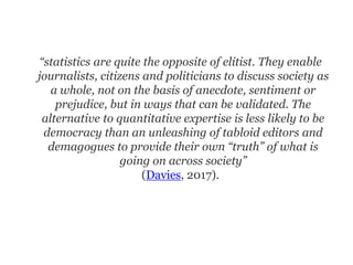 “statistics are quite the opposite of elitist. They enable
journalists, citizens and politicians to discuss society as
a whole, not on the basis of anecdote, sentiment or
prejudice, but in ways that can be validated. The
alternative to quantitative expertise is less likely to be
democracy than an unleashing of tabloid editors and
demagogues to provide their own “truth” of what is
going on across society”
(Davies, 2017).
 