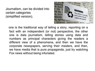 Journalism, can be divided into
certain categories
(simplified version).
one is the traditional way of telling a story, reporting on a
fact with an independent (or not) perspective, the other
one is data journalism, telling stories using data and
numbers as principal characters giving the readers a
different view of a phenomena, and then we have the
corporate newspapers, serving their masters, and then,
we have media that is pure propaganda, just try watching
Fox news without being infuriated.
 