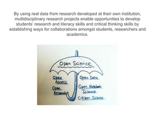 By using real data from research developed at their own institution,
multidisciplinary research projects enable opportunities to develop
students’ research and literacy skills and critical thinking skills by
establishing ways for collaborations amongst students, researchers and
academics.
 