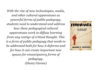 With the rise of new technologies, media,
and other cultural apparatuses as
powerful forms of public pedagogy,
students need to understand and address
how these pedagogical cultural
apparatuses work to diffuse learning
from any vestige of critical thought. This
is a form of public pedagogy that needs to
be addressed both for how it deforms and
for how it can create important new
spaces for emancipatory forms of
pedagogy.
(Henry Giroux)
 
