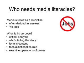 Who needs media literacies?
Media studies as a discipline:
• often derided as useless
• ‘no jobs’
What is its purpose?
• critical analysis
• who’s telling the story
• form is content
• factual/fictional blurred
• examine operations of power
 