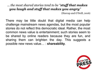 There may be little doubt that digital media can help
challenge mainstream news agendas, but the most popular
stories do not reflect this democratic ideal. Rather, the most
common news value is entertainment; such stories seem to
be shared by online readers because they are fun, and
sharing them can brighten the day. This suggests a
possible new news value… : shareability.
... the most shared stories tend to be “stuff that makes
you laugh and stuff that makes you angry”
(Harcup and O’Neill, 2016)
 