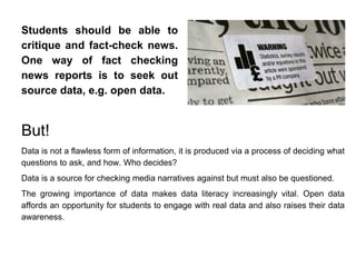 Students should be able to
critique and fact-check news.
One way of fact checking
news reports is to seek out
source data, e.g. open data.
But!
Data is not a flawless form of information, it is produced via a process of deciding what
questions to ask, and how. Who decides?
Data is a source for checking media narratives against but must also be questioned.
The growing importance of data makes data literacy increasingly vital. Open data
affords an opportunity for students to engage with real data and also raises their data
awareness.
 