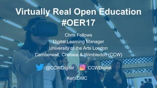 Virtually Real Open Education
#OER17
Chris Follows
Digital Learning Manager
University of the Arts London
Camberwell, Chelsea & Wimbledon (CCW)
@CCWDigital CCWDigital
#artsDMC
 