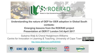 Sukaina Walji & Cheryl Hodgkinson-Williams
Centre for Innovation in Learning & Teaching, University of Cape Town
http://www.slideshare.net/ROER4D/
Understanding the nature of OEP for OER adoption in Global South
contexts:
Emerging lessons from the ROER4D project
Presentation at OER17 London 5-6 April 2017
 