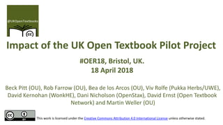 Impact of the UK Open Textbook Pilot Project
#OER18, Bristol, UK.
18 April 2018
Beck Pitt (OU), Rob Farrow (OU), Bea de los Arcos (OU), Viv Rolfe (Pukka Herbs/UWE),
David Kernohan (WonkHE), Dani Nicholson (OpenStax), David Ernst (Open Textbook
Network) and Martin Weller (OU)
This work is licensed under the Creative Commons Attribution 4.0 International License unless otherwise stated.
 